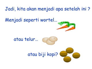 Jadi, kita akan menjadi apa setelah ini ?
Menjadi seperti wortel…

atau telur…
atau biji kopi?

 