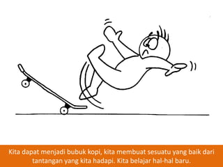 Kita dapat menjadi bubuk kopi, kita membuat sesuatu yang baik dari
tantangan yang kita hadapi. Kita belajar hal-hal baru.

 