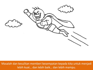 Masalah dan kesulitan memberi kesempatan kepada kita untuk menjadi
lebih kuat… dan lebih baik… dan lebih mampu.

 