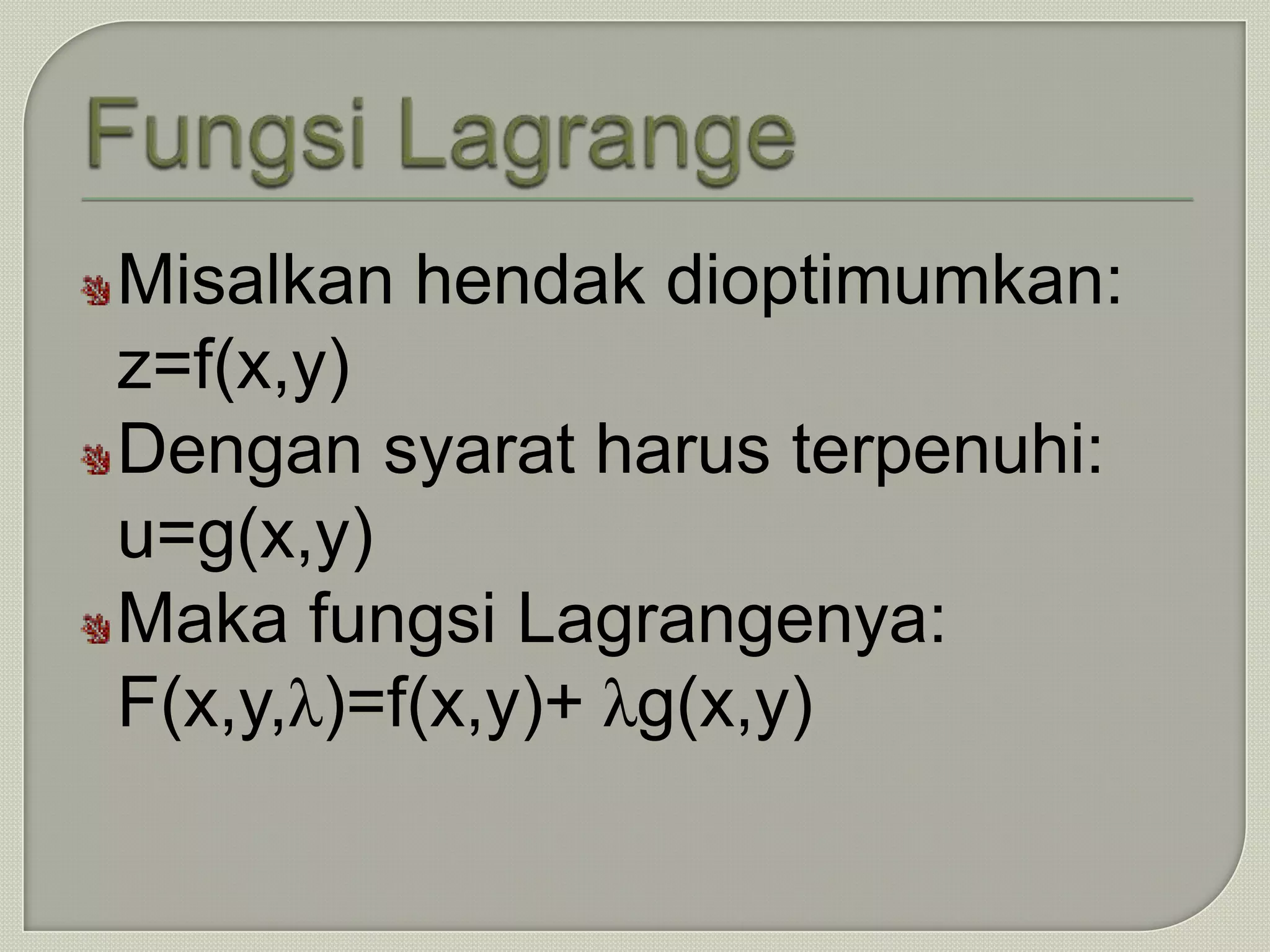 Misalkan hendak dioptimumkan:
z=f(x,y)
Dengan syarat harus terpenuhi:
u=g(x,y)
Maka fungsi Lagrangenya:
F(x,y,λ)=f(x,y)+ λg(x,y)
 