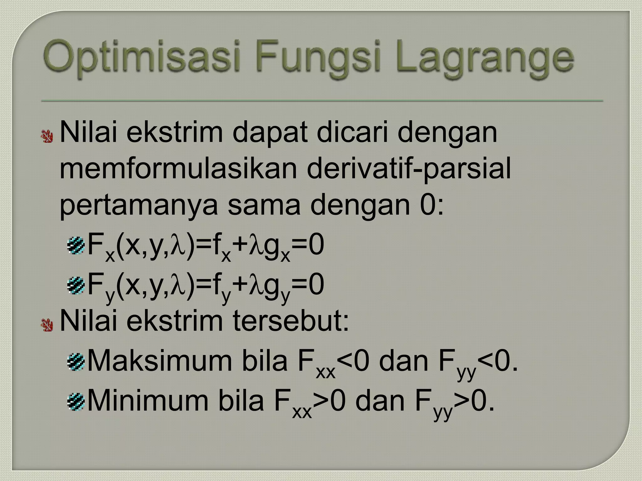 Nilai ekstrim dapat dicari dengan
memformulasikan derivatif-parsial
pertamanya sama dengan 0:
  Fx(x,y,λ)=fx+λgx=0
  Fy(x,y,λ)=fy+λgy=0
Nilai ekstrim tersebut:
  Maksimum bila Fxx<0 dan Fyy<0.
  Minimum bila Fxx>0 dan Fyy>0.
 