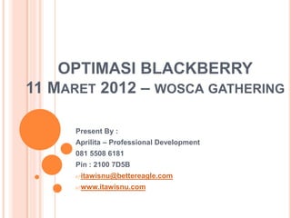 OPTIMASI BLACKBERRY
11 MARET 2012 – WOSCA GATHERING

     Present By :
     Aprilita – Professional Development
     081 5508 6181
     Pin : 2100 7D5B
     itawisnu@bettereagle.com

     www.itawisnu.com
 
