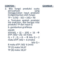 CONTOH :                              GAMBAR :
2. Bila fungsi produksi suatu
   perusahaan                  yang
   menggunakan input produksi
   Q digambarkan oleh fungsi
   TP = 1/3Q3 - 5Q2 + 16Q + 40
   a. Tentukan apakah produksi
   tsb mak/min, dan berapa nilai
   produksi TP dan input Q
   b. gambarkan grafiknya
   jawab:
   dTP/dQ = Q2 – 10Q + 16 -
   dTP2 /dQ2 = 2Q -10 maka
   Q1 = 2 ; Q2 = 8 --- bila Q = 2
   maka dTP2 /dQ2 = -6 (maks)
                           bila Q =
   8 maka dTP /dQ 6 (min)
               2    2=

   TP (2) maka 54,67
   TP (8) maka 18,67
 