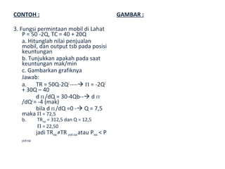 CONTOH :                                                  GAMBAR :

3. Fungsi permintaan mobil di Lahat
    P = 50 -2Q, TC = 40 + 20Q
    a. Hitunglah nilai penjualan
    mobil, dan output tsb pada posisi
    keuntungan
    b. Tunjukkan apakah pada saat
    keuntungan mak/min
    c. Gambarkan grafiknya
    Jawab:
    a.    TR = 50Q-2Q2 ---- Π = -2Q2
    + 30Q – 40
          d Π /dQ = 30-4Qb-- d Π2
    /dQ2 = -4 (mak)
          bila d Π /dQ =0 - Q = 7,5
    maka Π = 72,5
   b.           TRmak = 312,5 dan Q = 12,5
                Π = 22,50
                jadi TRmak ≠TR profit mak atau Pmak < P
   profit mak
 