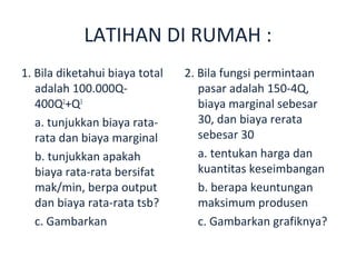 LATIHAN DI RUMAH :
1. Bila diketahui biaya total   2. Bila fungsi permintaan
   adalah 100.000Q-                pasar adalah 150-4Q,
   400Q2+Q3                        biaya marginal sebesar
   a. tunjukkan biaya rata-        30, dan biaya rerata
   rata dan biaya marginal         sebesar 30
   b. tunjukkan apakah             a. tentukan harga dan
   biaya rata-rata bersifat        kuantitas keseimbangan
   mak/min, berpa output           b. berapa keuntungan
   dan biaya rata-rata tsb?        maksimum produsen
   c. Gambarkan                    c. Gambarkan grafiknya?
 