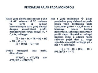 PENGARUH PAJAK PADA MONOPOLI


Pajak yang dikenakan sebesar t unit   Jika t yang dikenakan  pajak
    AC sebesar t & TC sebesar            penjualan yang didasarkan pada
   tx.      Harga    &     jumlah         harga yang ditetapkan pada
   keseimbangan baru yang dicapai         konsumen yaitu t = r.p, di mana r
   dengan      maksimisasi  profit,       biasanya        dalam      bentuk
   menggunakan fungsi biaya: TC =         persentase. Sehingga persamaan
   Q + tx, sehingga:                      profit dapat dinyatakan sebagai
                                          berikut: misal p adalah harga
        Π = TR – TC = TR – (Q + tx)       sebelum pajak dan p1 harga
   = TR – Q – tx                          sesudah ada pajak sehingga p1 =
        Π = (P.Q) - (Q + tx)              p(1 + r), sehingga:
                                              Π = TR –TC = (P.x) – TC =
Untuk mencapai       laba    maks,       (P1.Q)/(1 + r) - TC
  dibutuhkan:
        dTR/dQ = dTC/dQ        dan
   d2TR/d2Q < d2TC/d2Q
 