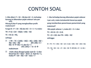 CONTOH SOAL
1. Bila diket: P = 10 – 3Q dan AC = 3, terhadap    2. Jika terhadap barang dikenakan pajak sebesar
barang ini dikenakan pajak sebesar satu per        t per unit, maka tentukanlah besarnya pajak
     unit.
Hitung Q dan P yang menghasilkan profit            yang memberikan penerimaan pemerintah yang
maksimum?                                          maksimal?
Fungsi D : P = 10 – 3Q dan AC = 3 + 1 = 4, maka:   Bila pajak sebesar t, maka AC = 3 + t dan
TR = P.Q = (10 – 3Q)Q = 10Q – 3Q2                  TC = AC.Q = (3 + t).Q
TC = AC.Q = 4Q,                                    TC = (3 + t)Q dan TR = 10Q – 3Q2
sehinga:                                           sehingga:
Π = TR – TC = (10Q – 3Q2) – 4Q = 10Q –3Q2 –
  4Q = 6Q – 3Q2              dΠ /dQ = 6 –          Π = TR – TC = 10Q – 3Q2 – ((3 + t).Q) = 10Q – 3Q2 – (3Q + tQ)
  6Q = 0  6Q = 6 dan Q = 1
                 d2Π /d2Q = – 6 < 0 
  maksimum                                         Π = 7Q – 3Q2 – tQ = (7 – t)Q – 3Q2  dΠ/dQ = (7 – t)- 6Q =
                                                         0
Π   maks akan dicapai pada saat Q = 1 dan
    besarnya Π = 6(1) – 3(1)2 = 3 Saat Q = 1,
    maka P = 10 – 3Q = 10 – 3(1) = 7
 