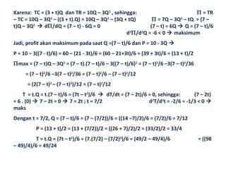 Karena: TC = (3 + t)Q dan TR = 10Q – 3Q2 , sehingga:                           Π = TR
– TC = 10Q – 3Q2 – ((3 + t).Q) = 10Q – 3Q2 – (3Q + tQ)      Π = 7Q – 3Q2 – tQ = (7 –
t)Q – 3Q2  dΠ/dQ = (7 – t) - 6Q = 0                       (7 – t) = 6Q  Q = (7 – t)/6
                                                  d2Π/d2Q = -6 < 0  maksimum
Jadi, profit akan maksimum pada saat Q =(7 – t)/6 dan P = 10 - 3Q 
P = 10 – 3((7 - t)/6) = 60 – (21 - 3t)/6 = (60 – 21+3t)/6 = (39 + 3t)/6 = (13 + t)/2
Πmax = (7 – t)Q – 3Q2 = (7 – t).(7 – t)/6 – 3((7 – t)/6)2 = (7 – t)2/6 –3(7 – t)2/36
     = (7 – t)2/6 –3(7 – t)2/36 = (7 – t)2/6 – (7 – t)2/12
      = (2(7 – t)2 – (7 – t)2)/12 = (7 – t)2/12
    T = t.Q = t.(7 – t)/6 = (7t – t2)/6  dT/dt = (7 – 2t)/6 = 0, sehingga:      (7 – 2t)
= 6 . (0)  7 – 2t = 0  7 = 2t ; t = 7/2                    d2T/d2t = -2/6 = -1/3 < 0 
maks
Dengan t = 7/2, Q = (7 – t)/6 = (7 – (7/2))/6 = ((14 –7)/2)/6 = (7/2)/6 = 7/12
          P = (13 + t)/2 = (13 + (7/2))/2 = ((26 + 7)/2)/2 = (33/2)/2 = 33/4
          T = t.Q = (7t – t2)/6 = (7.(7/2) – (7/2)2)/6 = (49/2 – 49/4)/6               = ((98
– 49)/4)/6 = 49/24
 