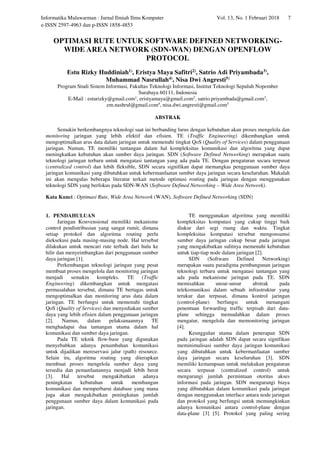 Informatika Mulawarman : Jurnal Ilmiah Ilmu Komputer Vol. 13, No. 1 Februari 2018 7
e-ISSN 2597-4963 dan p-ISSN 1858-4853
OPTIMASI RUTE UNTUK SOFTWARE DEFINED NETWORKING-
WIDE AREA NETWORK (SDN-WAN) DENGAN OPENFLOW
PROTOCOL
Estu Rizky Huddiniah1), Eristya Maya Safitri2), Satrio Adi Priyambada3),
Muhammad Nasrullah4), Nisa Dwi Angresti5)
Program Studi Sistem Informasi, Fakultas Teknologi Informasi, Institut Teknologi Sepuluh Nopember
Surabaya 60111, Indonesia
E-Mail : esturizky@gmail.com1
, eristyamaya@gmail.com2
, satrio.priyambada@gmail.com3
,
em.nashrul@gmail.com4
, nisa.dwi.angresti@gmail.com5
ABSTRAK
Semakin berkembangnya teknologi saat ini berbanding lurus dengan kebutuhan akan proses mengelola dan
monitoring jaringan yang lebih efektif dan efisien. TE (Traffic Engineering) dikembangkan untuk
mengoptimalkan arus data dalam jaringan untuk memenuhi tingkat QoS (Quality of Services) dalam penggunaan
jaringan. Namun, TE memiliki tantangan dalam hal kompleksitas komunikasi dan algoritma yang dapat
meningkatkan kebutuhan akan sumber daya jaringan. SDN (Software Defined Networking) merupakan suatu
teknologi jaringan terbaru untuk mengatasi tantangan yang ada pada TE. Dengan pengaturan secara terpusat
(centralized control) dan lebih fleksible, SDN secara signifikan dapat memangkas penggunaan sumber daya
jaringan komunikasi yang dibutuhkan untuk kebermanfaatan sumber daya jaringan secara keseluruhan. Makalah
ini akan mengulas beberapa literatur terkait metode optimasi routing pada jaringan dengan menggunakan
teknologi SDN yang berfokus pada SDN-WAN (Software Defined Networking – Wide Area Network).
Kata Kunci : Optimasi Rute, Wide Area Network (WAN), Software Defined Networking (SDN)
1. PENDAHULUAN
Jaringan Konvensional memiliki mekanisme
control pendistribusian yang sangat rumit, dimana
setiap protokol dan algoritma routing perlu
dieksekusi pada masing-masing node. Hal tersebut
dilakukan untuk mencari rute terbaik dari hulu ke
hilir dan menyeimbangkan dari penggunaan sumber
daya jaringan [1].
Perkembangan teknologi jaringan yang pesat
membuat proses mengelola dan monitoring jaringan
menjadi semakin kompleks. TE (Traffic
Engineering) dikembangkan untuk mengatasi
permasalahan tersebut, dimana TE bertugas untuk
mengoptimalkan dan monitoring arus data dalam
jaringan. TE berfungsi untuk memenuhi tingkat
QoS (Quality of Services) dan menyediakan sumber
daya yang lebih efisien dalam penggunaan jaringan
[2]. Namun, dalam pelaksanaannya TE
menghadapai dua tantangan utama dalam hal
komunikasi dan sumber daya jaringan.
Pada TE teknik flow-base yang digunakan
menyebabkan adanya penambahan komunikasi
untuk dijadikan mereservasi jalur (path) resource.
Selain itu, algoritma routing yang diterapkan
membuat proses mengelola sumber daya yang
tersedia dan pemanfaatannya menjadi lebih berat
[3]. Hal tersebut mengakibatkan adanya
peningkatan kebutuhan untuk membangun
komunikasi dan memperbarui database yang mana
juga akan mengakibatkan peningkatan jumlah
penggunaan sumber daya dalam komunikasi pada
jaringan.
TE menggunakan algoritma yang memiliki
kompleksitas komputasi yang cukup tinggi baik
diukur dari segi ruang dan waktu. Tingkat
kompleksitas komputasi tersebut mengonsumsi
sumber daya jaringan cukup besar pada jaringan
yang mengakibatkan sulitnya memenuhi kebutuhan
untuk tiap-tiap node dalam jaringan [2].
SDN (Software Defined Networking)
merupakan suatu paradigma pembangunan jaringan
teknologi terbaru untuk mengatasi tantangan yang
ada pada mekanisme jaringan pada TE. SDN
memisahkan unsur-unsur abstrak pada
telekomunikasi dalam sebuah infrastruktur yang
terukur dan terpusat, dimana kontrol jaringan
(control-plane) berfungsi untuk menangani
penentuan forwarding traffic terpisah dari data-
plane sehingga memudahkan dalam proses
mengatur, mengelola dan memonitoring jaringan
[4].
Keunggulan utama dalam penerapan SDN
pada jaringan adalah SDN dapat secara signifikan
meminimalisasi sumber daya jaringan komunikasi
yang dibutuhkan untuk kebermanfaatan sumber
daya jaringan secara keseluruhan [3]. SDN
memiliki kemampuan untuk melakukan pengaturan
secara terpusat (centralized control) untuk
mengurangi jumlah permintaan otoritas akses
informasi pada jaringan. SDN mengurangi biaya
yang dibutuhkan dalam komunikasi pada jaringan
dengan menggunakan interface antara node jaringan
dan protokol yang berfungsi untuk memungkinkan
adanya komunikasi antara control-plane dengan
data-plane [3] [5]. Protokol yang paling sering
 
