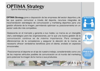 OPTIMA Strategy
 Sports Marketing Consultancy


OPTIMA Strategy pone a disposición de las empresas del sector deportivo y de
las que quieren comunicar a través del deporte, recursos integrales de
recomendación estratégica de comunicación y marketing deportivo para una
gestión eficiente de la imagen, permitiendo optimizar su posicionamiento en un
sector cada día más competitivo.

Destacarás en el mercado y ganarás a tus rivales. La marca es un intangible
vital y estratégico para las organizaciones, por lo que una buena gestión de la
comunicación continua es de máxima importancia. Para conseguir
diferenciarnos de la competencia y asegurar la elección de la marca, es
necesario ofrecer verdaderos beneficios para el cliente, anclado en aspectos
emocionales.

Posicionamos el deporte en el eje de nuestro trabajo, considerándolo como uno
de los mejores vehículos posibles de comunicación en el mundo del marketing
para potenciar la imagen de la marca o sus productos.
 
