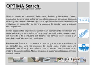 OPTIMA Search
 Headhunting Sport Specialist Search


Nuestra misión es Identificar, Seleccionar, Evaluar y Desarrollar Talento,
ayudando a las empresas a alcanzar sus objetivos con un servicio de búsqueda
directa y selección de directivos, ejecutivos y profesionales clave con una fuerte
motivación en desarrollar su carrera, capaces de aportar valor y producir
efectos positivos.

Somos especialistas en personas. Utilizamos un acercamiento confidencial, pro-
activo y directo gracias a un fuerte “networking” nacional. Nuestro conocimiento
del mercado y de la industria del deporte nos permite tener acceso a un
completo "stock" de personas cualificadas.

Partiendo del Puesto, encontramos a la persona gracias a un trato directo de
un consultor que toma los intereses del cliente como propios para una
búsqueda más eficaz y personalizada, con un estricto comportamiento en
materia de confidencialidad. No nos limitamos a buscar candidatos con el mejor
currículum vitae.
 