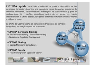 OPTIMA Sports            nació con la voluntad de poner a disposición de las
empresas del sector deportivo, una estructura capaz de aportar soluciones de
servicios formativos, recomendación estratégica de comunicación y para el
reclutamiento de       perfiles específicos dentro de un sector con fuerte
crecimiento en la última década, que posee sistemas de funcionamiento, valores
y códigos propios.

La oferta de Optima Sports se compone de tres áreas de servicios
                                                                          OPTIMA
integrales y estratégicos para las empresas:                              Corporate
                                                                           Training
   PTIMA Corporate Training
  O
 ⇒ Professional Training - Executive Coaching
   - Sustainable Capability Development                 OPTIMA
                                                        Strategy
   PTIMA Strategy
  O
 ⇒ Sports Marketing Consultancy.
                                                                                 OPTIMA
  
                                                                                  Search
   PTIMA Search
  O
 ⇒ Headhunting Sport Specialist Search
 
