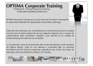 OPTIMA Corporate Training
  Professional Training - Executive Coaching
           Sustainable Capability Development


OPTIMA Corporate Training es la nueva área de formación empresarial
en desarrollo sostenible de capacidades comerciales y liderazgo.



Cada día más empresas son conscientes de la importancia que tiene el capital
humano para el óptimo desarrollo de sus negocios. Disponer de un equipo de
colaboradores apto, entrenado, motivado y que disfrute de su trabajo es
fundamental para el éxito de una compañía.


La combinación entre el conocimiento del mundo del deporte y de la empresa
de Optima Sports, unido en sus alianzas a empresas líder en servicios
formativos permite ofrecer programas específicos que cubren las áreas de
liderazgo, eficacia profesional y relación con clientes.
 
