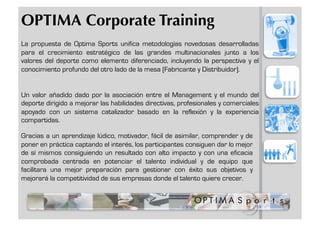 OPTIMA Corporate Training
La propuesta de Optima Sports unifica metodologías novedosas desarrolladas
para el crecimiento estratégico de las grandes multinacionales junto a los
valores del deporte como elemento diferenciado, incluyendo la perspectiva y el
conocimiento profundo del otro lado de la mesa (Fabricante y Distribuidor).


Un valor añadido dado por la asociación entre el Management y el mundo del
deporte dirigido a mejorar las habilidades directivas, profesionales y comerciales
apoyado con un sistema catalizador basado en la reflexión y la experiencia
compartidas.

Gracias a un aprendizaje lúdico, motivador, fácil de asimilar, comprender y de
poner en práctica captando el interés, los participantes consiguen dar lo mejor
de sí mismos consiguiendo un resultado con alto impacto y con una eficacia
comprobada centrada en potenciar el talento individual y de equipo que
facilitara una mejor preparación para gestionar con éxito sus objetivos y
mejorará la competitividad de sus empresas donde el talento quiere crecer.
 