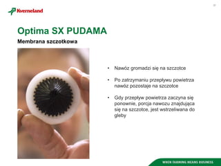 20
Membrana szczotkowa
Optima SX PUDAMA
• Nawóz gromadzi się na szczotce
• Po zatrzymaniu przepływu powietrza
nawóz pozostaje na szczotce
• Gdy przepływ powietrza zaczyna się
ponownie, porcja nawozu znajdująca
się na szczotce, jest wstrzeliwana do
gleby
 