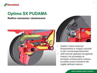 21
Redlica nawozowa i dawkowanie
Optima SX PUDAMA
• System można otworzyć
bezpośrednio w miejscu szczotki
w celu monitorowania/kontroli
• Jeśli warunki glebowe lub gęstość
nawozu nie pozwalają na
porcjowe umieszczanie nawozu,
szczotkę można wymienić dla
ciągłej aplikacji nawozu
 