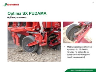 22
Aplikacja nawozu
Optima SX PUDAMA
• Możliwa jest częstotliwość
wysiewu do 25 dawek
nawozu na sekundę (w
zależności od odległości
między nasionami)
 