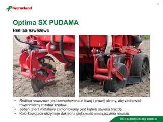 24
Redlica nawozowa
Optima SX PUDAMA
• Redlica nawozowa jest zamontowana z lewej i prawej strony, aby zachować
równomierny rozstaw rzędów
• Jeden talerz metalowy zamontowany pod kątem otwiera bruzdę
• Koło kopiujące utrzymuje dokładną głębokość umieszczania nawozu
 