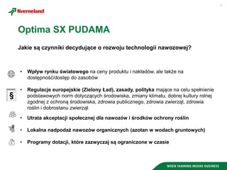 3
Jakie są czynniki decydujące o rozwoju technologii nawozowej?
• Wpływ rynku światowego na ceny produktu i nakładów, ale także na
dostępność/dostęp do zasobów
• Regulacje europejskie (Zielony Ład), zasady, polityka mające na celu spełnienie
podstawowych norm dotyczących środowiska, zmiany klimatu, dobrej kultury rolnej
zgodnej z ochroną środowiska, zdrowia publicznego, zdrowia zwierząt, zdrowia
roślin i dobrostanu zwierząt
• Utrata akceptacji społecznej dla nawozów i środków ochrony roślin
• Lokalna nadpodaż nawozów organicznych (azotan w wodach gruntowych)
• Programy dotacji, które zazwyczaj są ograniczone w czasie
Optima SX PUDAMA
 