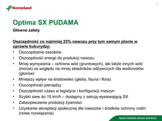 30
Oszczędność co najmniej 25% nawozu przy tym samym plonie w
uprawie kukurydzy:
• Oszczędzanie zasobów
• Oszczędność energii do produkcji nawozu
• Mniej wymywania – ochrona wód (gruntowych), ale także innych wód
(morze) ze względu na mniej składników odżywczych dla wodorostów
(glonów)
• Mniejszy wpływ na środowisko (gleba, fauna i flora)
• Oszczędność pieniędzy
• Oszczędność czasu w logistyce i konfiguracji maszyn
• Szybki siew do 15 km/h – dostępny z sekcją wysiewającą SX
• Zabezpieczenie produkcji żywności
• Uzyskanie akceptacji społecznej dla nawozów i środków ochrony roślin
(nowe rozwiązania)
Optima SX PUDAMA
Główne zalety
 