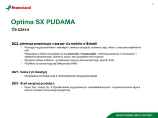 31
Oś czasu
2022: pierwsza prezentacja maszyny dla mediów w Bolonii
 Prototypy na gospodarstwach testowych - pierwsza okazja do zrobienia zdjęć, wideo i zobaczenia wyników w
polu
 Wydarzenie w Bolonii skupiające się na wizerunku i innowacjach – informacja prasowa o innowacjach i
zaletach środowiskowych, oparta na nauce, bez szczegółów technicznych
 Szkolenie polowe w Bolonii – prezentacja maszyny dla wewnętrznego zespołu KVG
 PUDAMA otrzymała Nagrodę Efektywności NRW
2023: Seria 0 (6 maszyn)
 Opracowanie koncepcji wraz z harmonogramem (grupa projektowa)
2024: Start seryjnej produkcji
 Demo Tour, mokap, itp.  Opublikowanie przygotowanych materiałów/kampanii i rozpowszechnienie tego w
różnych kanałach komunikacji zewnętrznej
Optima SX PUDAMA
 