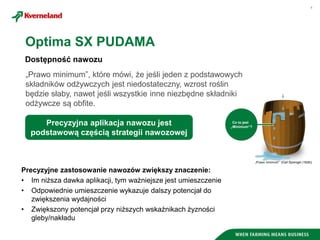 4
Dostępność nawozu
Precyzyjne zastosowanie nawozów zwiększy znaczenie:
• Im niższa dawka aplikacji, tym ważniejsze jest umieszczenie
• Odpowiednie umieszczenie wykazuje dalszy potencjał do
zwiększenia wydajności
• Zwiększony potencjał przy niższych wskaźnikach żyzności
gleby/nakładu
Co to jest
„Minimum“?
„Prawo minimum” (Carl Sprengel (1828))
Precyzyjna aplikacja nawozu jest
podstawową częścią strategii nawozowej
„Prawo minimum”, które mówi, że jeśli jeden z podstawowych
składników odżywczych jest niedostateczny, wzrost roślin
będzie słaby, nawet jeśli wszystkie inne niezbędne składniki
odżywcze są obfite.
Optima SX PUDAMA
 