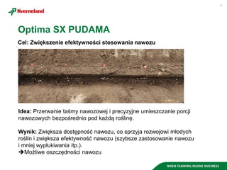 6
Cel: Zwiększenie efektywności stosowania nawozu
Optima SX PUDAMA
Idea: Przerwanie taśmy nawozowej i precyzyjne umieszczanie porcji
nawozowych bezpośrednio pod każdą roślinę.
Wynik: Zwiększa dostępność nawozu, co sprzyja rozwojowi młodych
roślin i zwiększa efektywność nawozu (szybsze zastosowanie nawozu
i mniej wypłukiwania itp.).
Możliwe oszczędności nawozu
 
