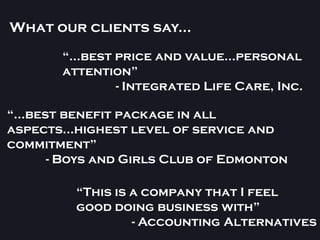 What our clients say...
       “...best price and value...personal
       attention”
                - Integrated Life Care, Inc.

“...best benefit package in all
aspects...highest level of service and
commitment”
       - Boys and Girls Club of Edmonton

         “This is a company that I feel
         good doing business with”
                  - Accounting Alternatives
 