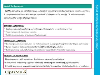 About Optimax Consulting SolutionsAbout the Company OptiMax consulting is a niche technology and strategy consulting firm in QA, testing and validation services. It comprises of consultants with average experience of 12+ years in Technology, QA and management consulting. Our service offerings include:STRATEGY CONSULTING:Creating new service lines/offerings and evolving growth strategies for new and existing services