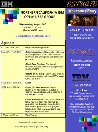 This is a complimentarybriefing; there is no charge for participating.
Space is limited so please RSVP soon.
NORTHERN CALIFORNIA IBM
OPTIM USER GROUP
Mountain Winery
Agenda:
9:00 a.m. - 9:30 a.m. Breakfast and Registration
9:30 a.m. - 11:30 a.m. Optim Integration – This session will cover
all of the products in the Optim portfolio,
and how it easily integrates with other IBM
products
Client Case Studies - Clients and
Business Partners will share best practices
on using Optim
Update on Masking – Learn about the new
features in masking, including UDF’s, along
with a live demo
11:30 a.m. - 12:30 p.m. Lunch
12:30 p.m. - 2:00 p.m. Optim 11.3 Overview and Demo–
Discover the new features included in
Optim’s newest release and experience it
live through a demo
Optim Roundtable - This is your chance to
tell us how you feel! The floor will be
opened to you, the client, to understand
your use of Optim and also to get your
feedback on what you would like to see
implemented for the future.
2:00 p.m. - 3:00 p.m. Wine Tasting!
For more information email
Carrie Rogers (carriero@us.ibm.com)
IBM Speakers
Jim Lee
VP, WW Integration and
Governance Product Line
Management
Dr. Guenter Sauter
Program Director, Product
Management, InfoSphere
Optim & Governance
Estuate Speaker
Marc Hebert
COO
CLICK HERE TO REGISTER
2:00 p.m – 3:00 p.m
14831 Pierce Rd
Saratoga,CA 95070
Wednesday,August 20th
9:00 a.m. - 3:00 p.m.
Mountain Winery
 