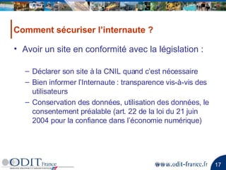 Avoir un site en conformité avec la législation : Déclarer son site à la CNIL quand c’est nécessaire Bien informer l’Internaute : transparence vis-à-vis des utilisateurs Conservation des données, utilisation des données, le consentement préalable (art. 22 de la loi du 21 juin 2004 pour la confiance dans l’économie numérique)  Comment sécuriser l’internaute ? 