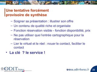 Soigner sa présentation : illustrer son offre Un contenu de qualité riche et organisée Fonction réservation visible - fonction disponibilité, prix Ne pas utiliser que l’entrée cartographique pour la réservation Lier le virtuel et le réel : nouer le contact, faciliter le contact La clé  ? le service ! Une tentative forcément provisoire de synthèse 