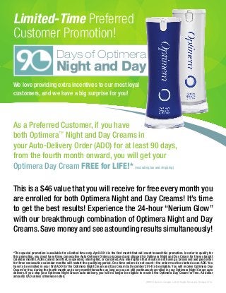 Limited-Time Preferred
Customer Promotion!
We love providing extra incentives to our most loyal
customers, and we have a big surprise for you!
As a Preferred Customer, if you have
both Optimera™
Night and Day Creams in
your Auto-Delivery Order (ADO) for at least 90 days,
from the fourth month onward, you will get your
Optimera Day Cream FREE for LIFE!* (excluding tax and shipping)
This is a $46 value that you will receive for free every month you
are enrolled for both Optimera Night and Day Creams! It’s time
to get the best results! Experience the 24-hour “Nerium Glow”
with our breakthrough combination of Optimera Night and Day
Creams. Save money and see astounding results simultaneously!
*This special promotion is available for a limited time only. April 2014 is the first month that will count toward this promotion. In order to qualify for
this promotion, you must have three consecutive Auto-Delivery Orders processed and shipped for Optimera Night and Day Cream for three straight
calendar months. ADOs cannot be offset, suspended, interrupted, or cancelled. Any interruption that results in not having a processed and paid order
for three consecutive calendar months will restart the qualifying period. One-time orders do not count—the order must be started as an ADO. You
have to be enrolled in your first ADO for the Optimera Night Cream and Day Cream by December 2014 to be eligible. You will receive Optimera Day
Cream for free, during the fourth month and every month thereafter, as long as you are still continuously enrolled in your Optimera Night Cream auto
delivery. If you stop your Optimera Night Cream auto delivery, you will no longer be eligible to receive the Optimera Day Cream for free. All dollar
amounts CAD unless otherwise noted.
Days of Optimera
Night and Day
©2014 Nerium Canada, Ltd. All Rights Reserved. Revised 8/14.
 