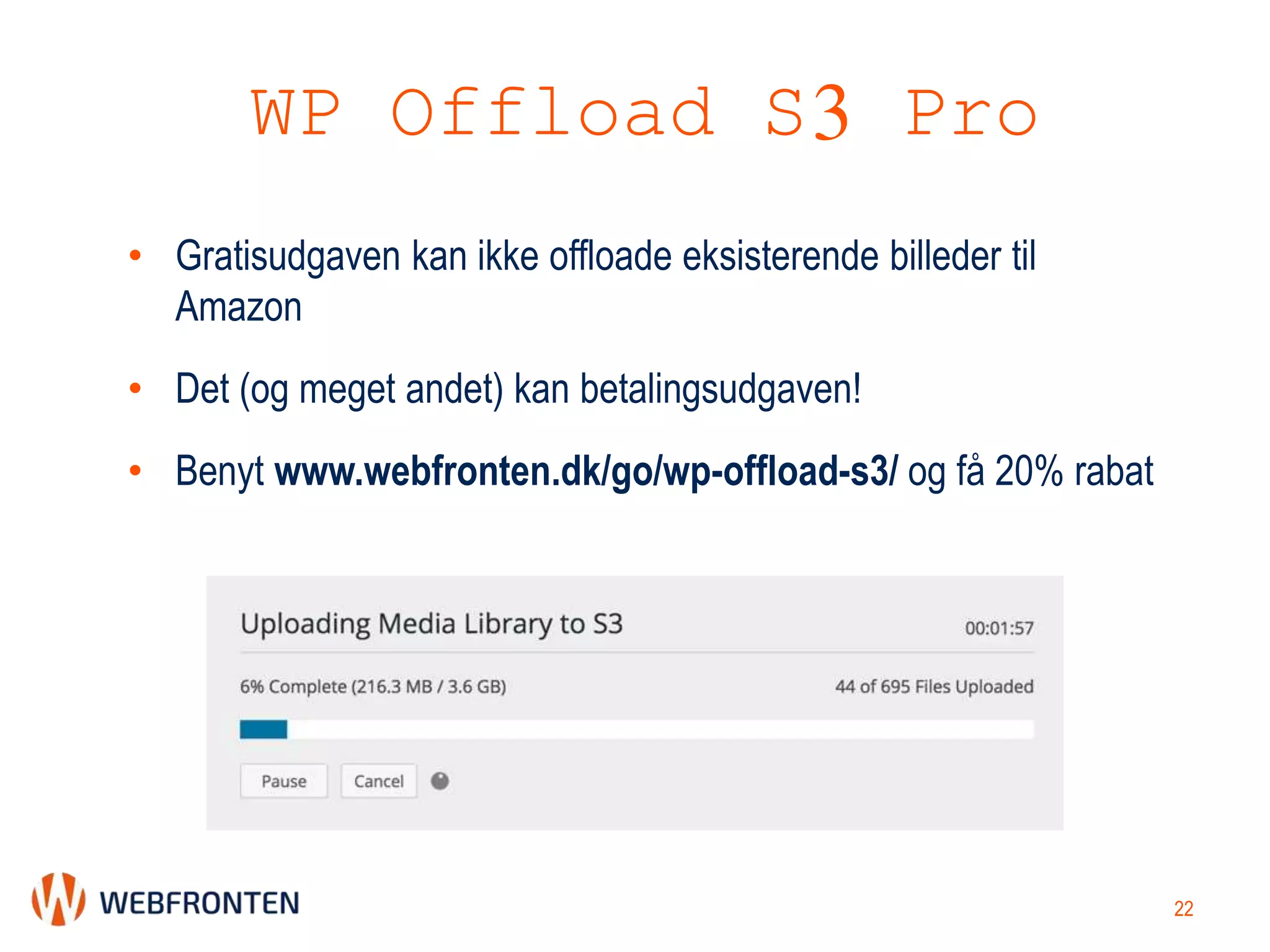WP Offload S3 Pro
• Gratisudgaven kan ikke offloade eksisterende billeder til
Amazon
• Det (og meget andet) kan betalingsudgaven!
• Benyt www.webfronten.dk/go/wp-offload-s3/ og få 20% rabat
22
 