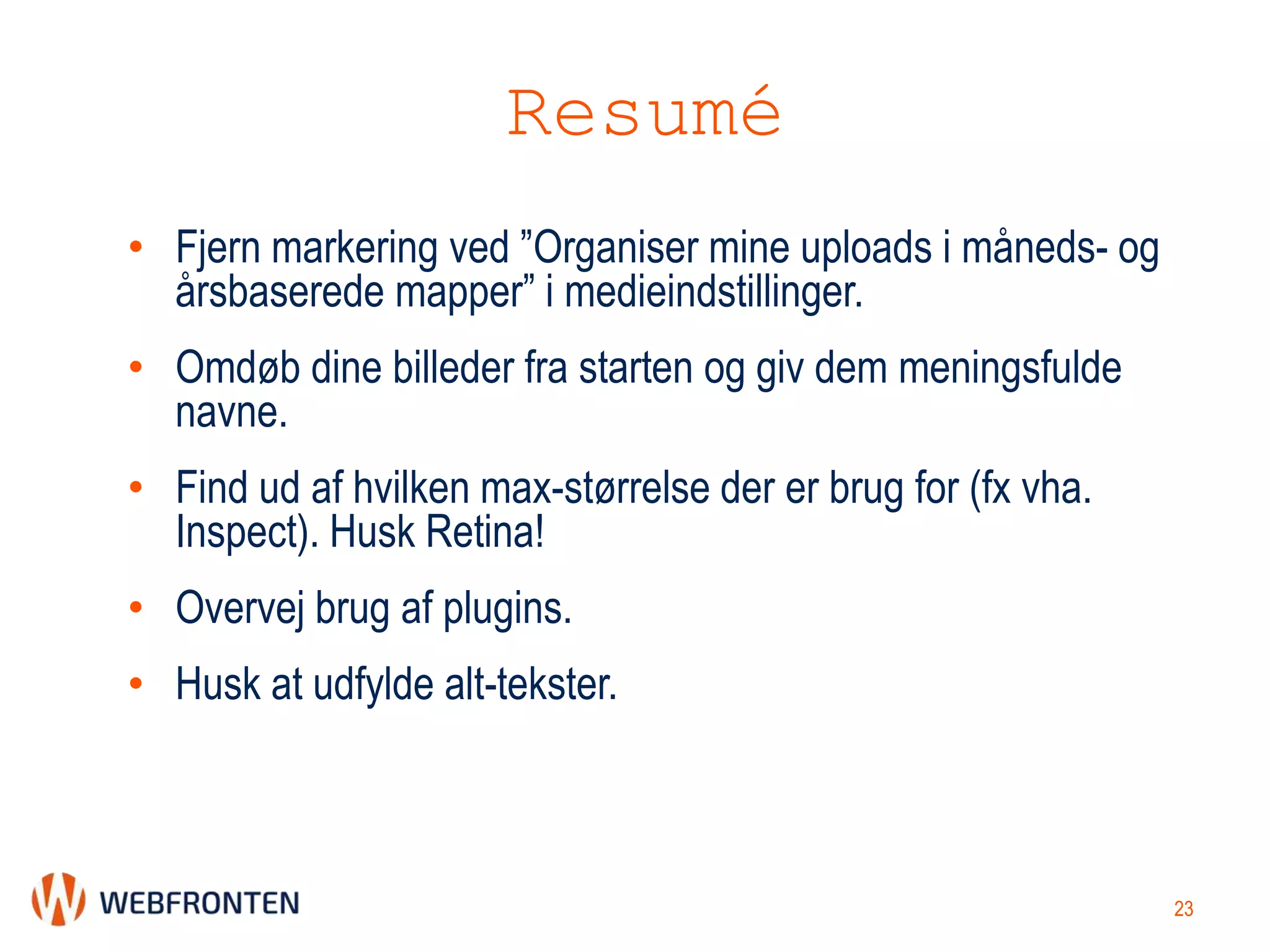 Resumé
• Fjern markering ved ”Organiser mine uploads i måneds- og
årsbaserede mapper” i medieindstillinger.
• Omdøb dine billeder fra starten og giv dem meningsfulde
navne.
• Find ud af hvilken max-størrelse der er brug for (fx vha.
Inspect). Husk Retina!
• Overvej brug af plugins.
• Husk at udfylde alt-tekster.
23
 