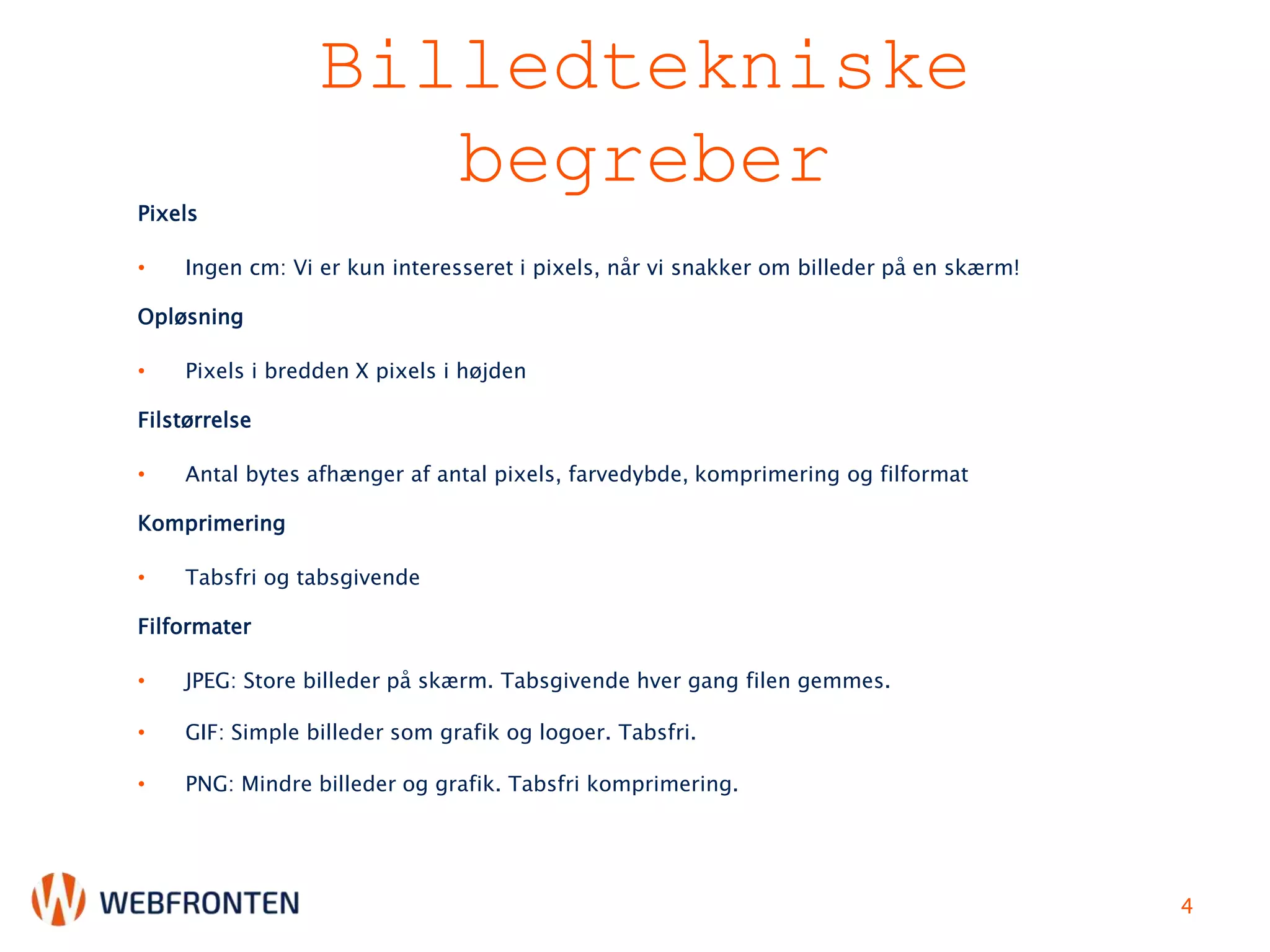 Billedtekniske
begreberPixels
• Ingen cm: Vi er kun interesseret i pixels, når vi snakker om billeder på en skærm!
Opløsning
• Pixels i bredden X pixels i højden
Filstørrelse
• Antal bytes afhænger af antal pixels, farvedybde, komprimering og filformat
Komprimering
• Tabsfri og tabsgivende
Filformater
• JPEG: Store billeder på skærm. Tabsgivende hver gang filen gemmes.
• GIF: Simple billeder som grafik og logoer. Tabsfri.
• PNG: Mindre billeder og grafik. Tabsfri komprimering.
4
 