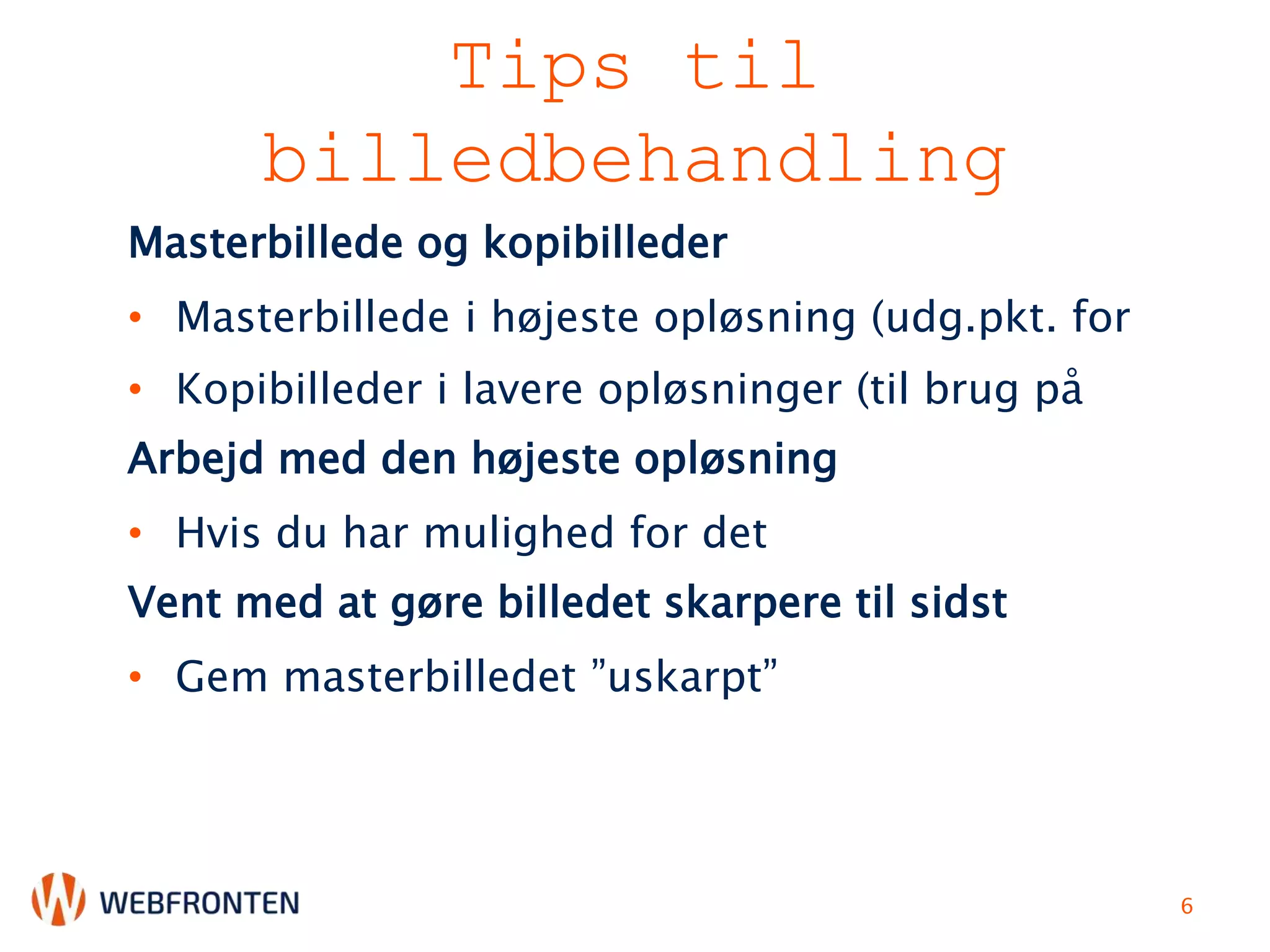 Tips til
billedbehandling
Masterbillede og kopibilleder
• Masterbillede i højeste opløsning (udg.pkt. for
• Kopibilleder i lavere opløsninger (til brug på
Arbejd med den højeste opløsning
• Hvis du har mulighed for det
Vent med at gøre billedet skarpere til sidst
• Gem masterbilledet ”uskarpt”
6
 