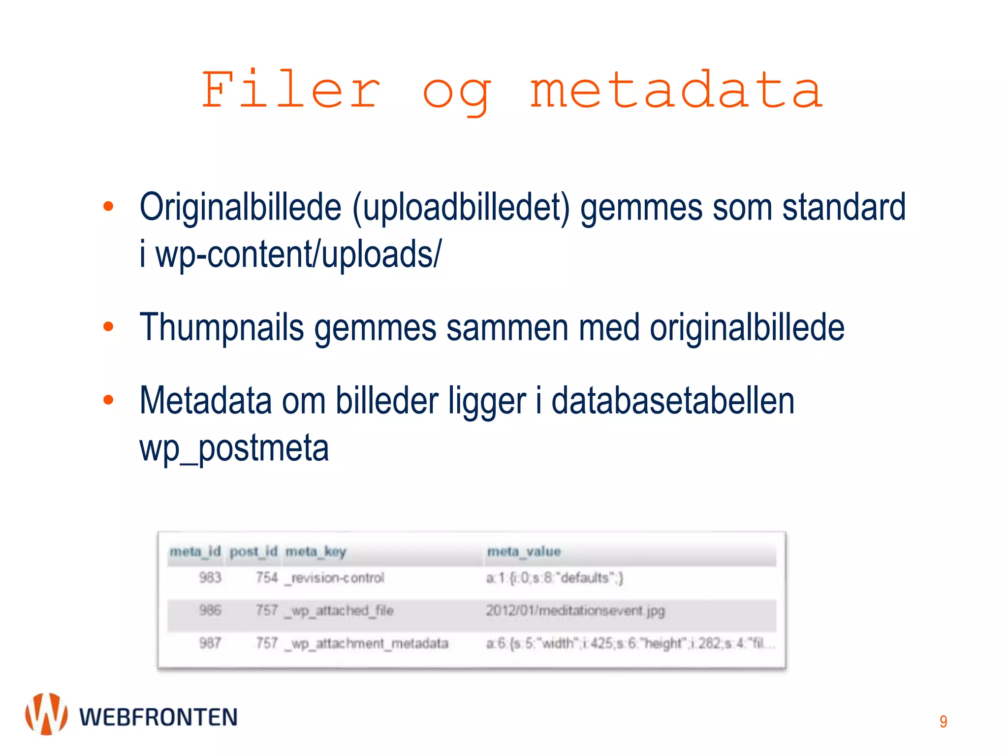 Filer og metadata
• Originalbillede (uploadbilledet) gemmes som standard
i wp-content/uploads/
• Thumpnails gemmes sammen med originalbillede
• Metadata om billeder ligger i databasetabellen
wp_postmeta
9
 