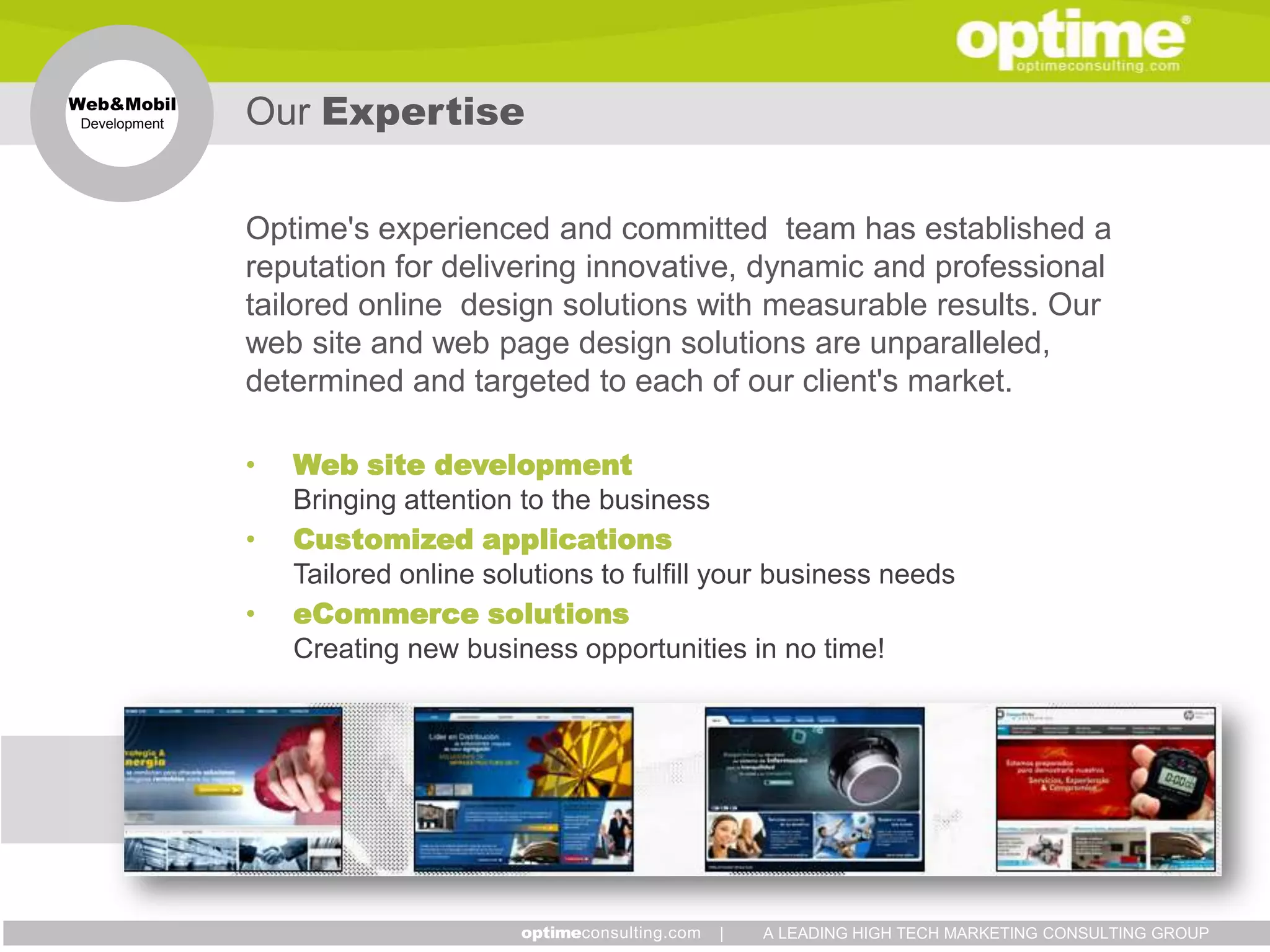 Web&Mobil
 Development   Our Expertise

               Optime's experienced and committed team has established a
               reputation for delivering innovative, dynamic and professional
               tailored online design solutions with measurable results. Our
               web site and web page design solutions are unparalleled,
               determined and targeted to each of our client's market.

               •   Web site development
                   Bringing attention to the business
               •   Customized applications
                   Tailored online solutions to fulfill your business needs
               •   eCommerce solutions
                   Creating new business opportunities in no time!




                                                       |   A LEADING HIGH TECH MARKETING CONSULTING GROUP
 