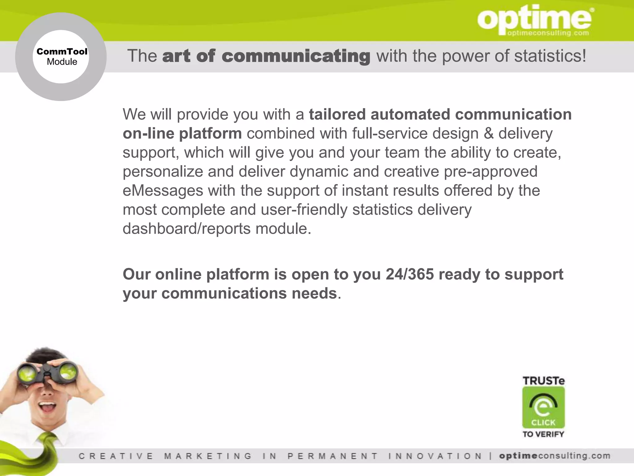 CommTool
 Module    The art of communicating with the power of statistics!


           We will provide you with a tailored automated communication
           on-line platform combined with full-service design & delivery
           support, which will give you and your team the ability to create,
           personalize and deliver dynamic and creative pre-approved
           eMessages with the support of instant results offered by the
           most complete and user-friendly statistics delivery
           dashboard/reports module.

           Our online platform is open to you 24/365 ready to support
           your communications needs.
 