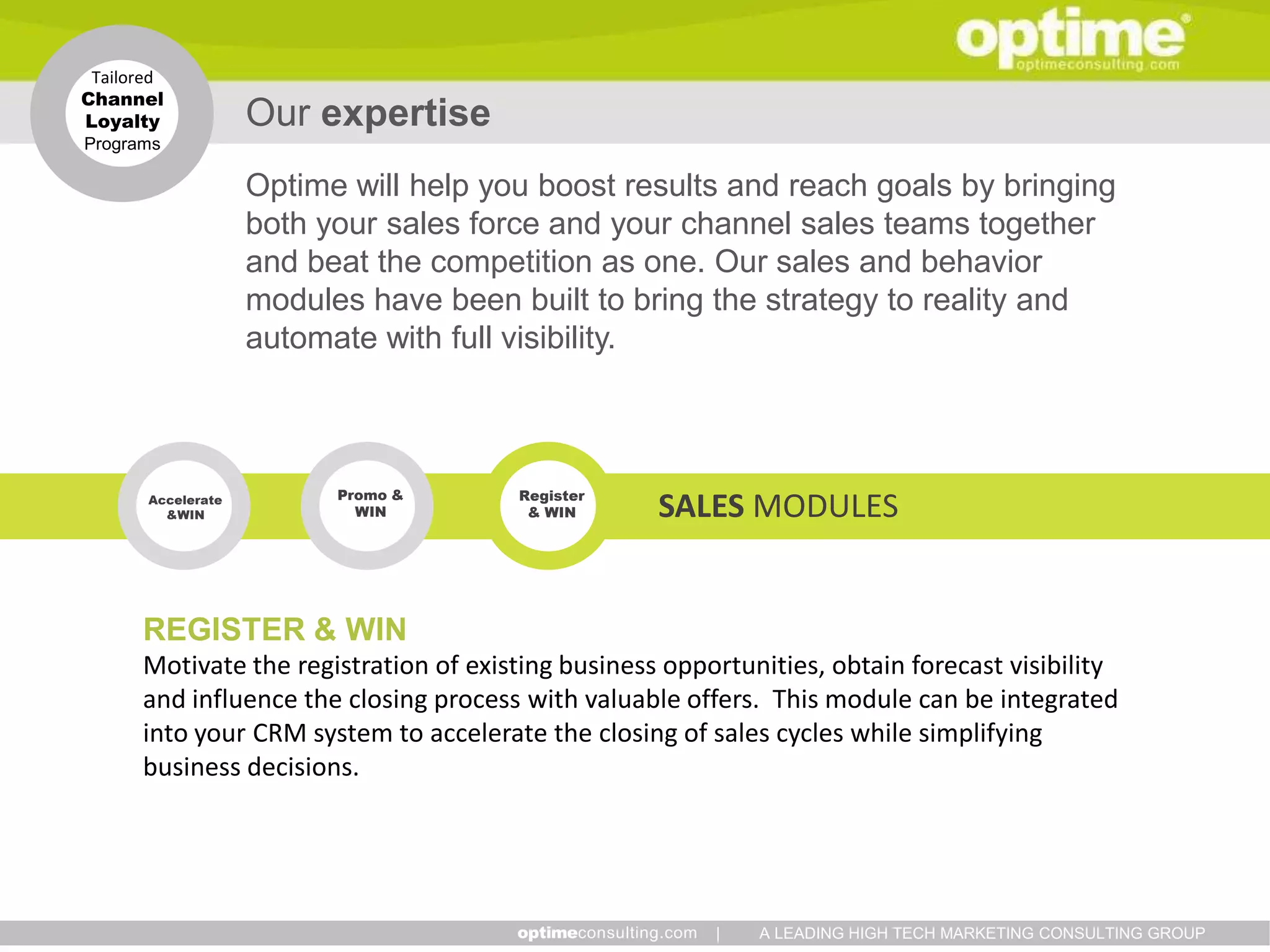 Tailored
Channel
Loyalty             Our expertise
Programs

                    Optime will help you boost results and reach goals by bringing
                    both your sales force and your channel sales teams together
                    and beat the competition as one. Our sales and behavior
                    modules have been built to bring the strategy to reality and
                    automate with full visibility.



                          Promo &      Register
       Accelerate
         &WIN               WIN         & WIN       SALES MODULES


      REGISTER & WIN
      Motivate the registration of existing business opportunities, obtain forecast visibility
      and influence the closing process with valuable offers. This module can be integrated
      into your CRM system to accelerate the closing of sales cycles while simplifying
      business decisions.




                                                         |   A LEADING HIGH TECH MARKETING CONSULTING GROUP
 