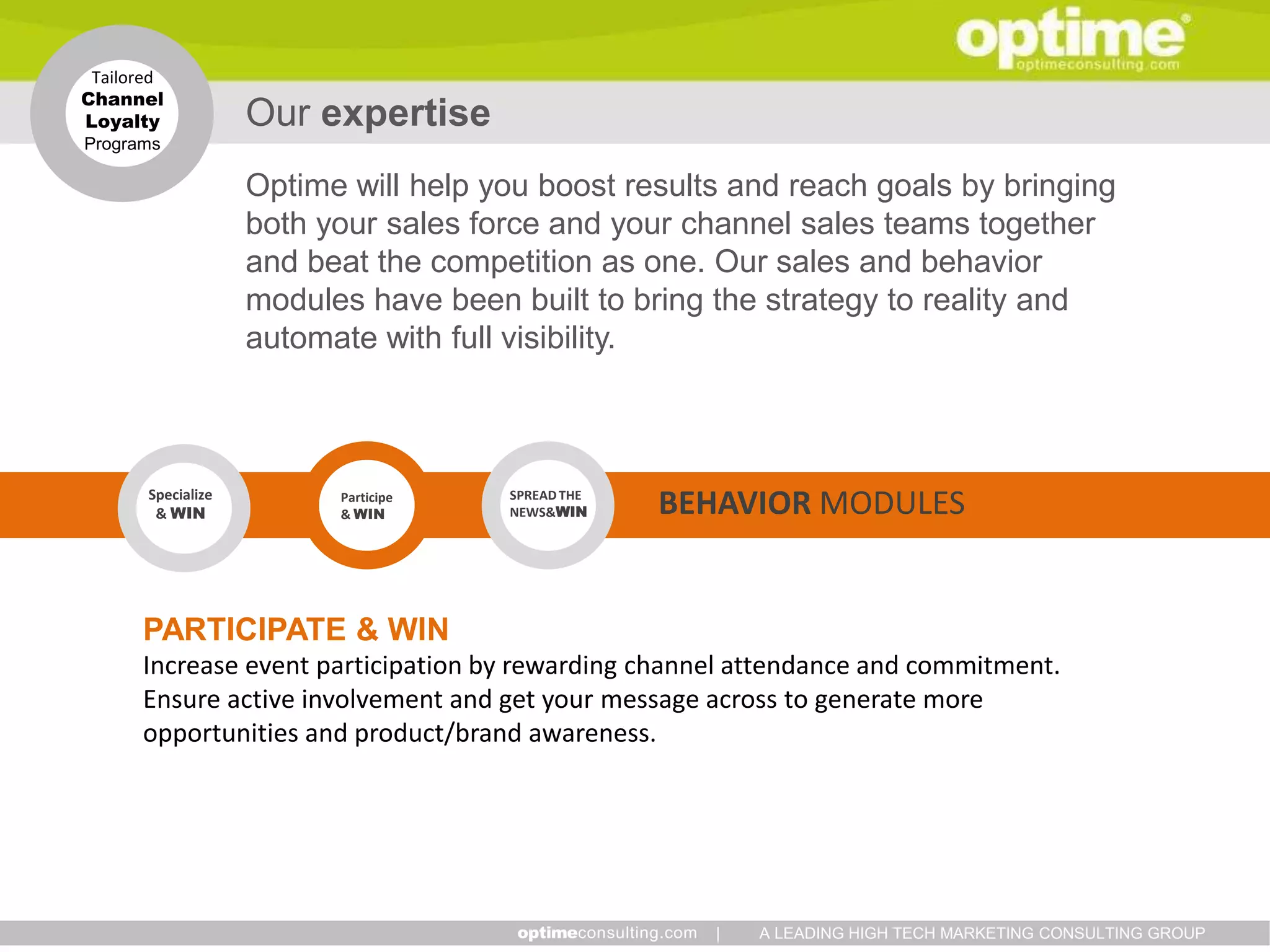 Tailored
Channel
Loyalty             Our expertise
Programs

                    Optime will help you boost results and reach goals by bringing
                    both your sales force and your channel sales teams together
                    and beat the competition as one. Our sales and behavior
                    modules have been built to bring the strategy to reality and
                    automate with full visibility.



       Specialize
        & WIN
                          Participe
                          & WIN
                                      SPREAD THE
                                      NEWS&WIN     BEHAVIOR MODULES


      PARTICIPATE & WIN
      Increase event participation by rewarding channel attendance and commitment.
      Ensure active involvement and get your message across to generate more
      opportunities and product/brand awareness.




                                                     |   A LEADING HIGH TECH MARKETING CONSULTING GROUP
 