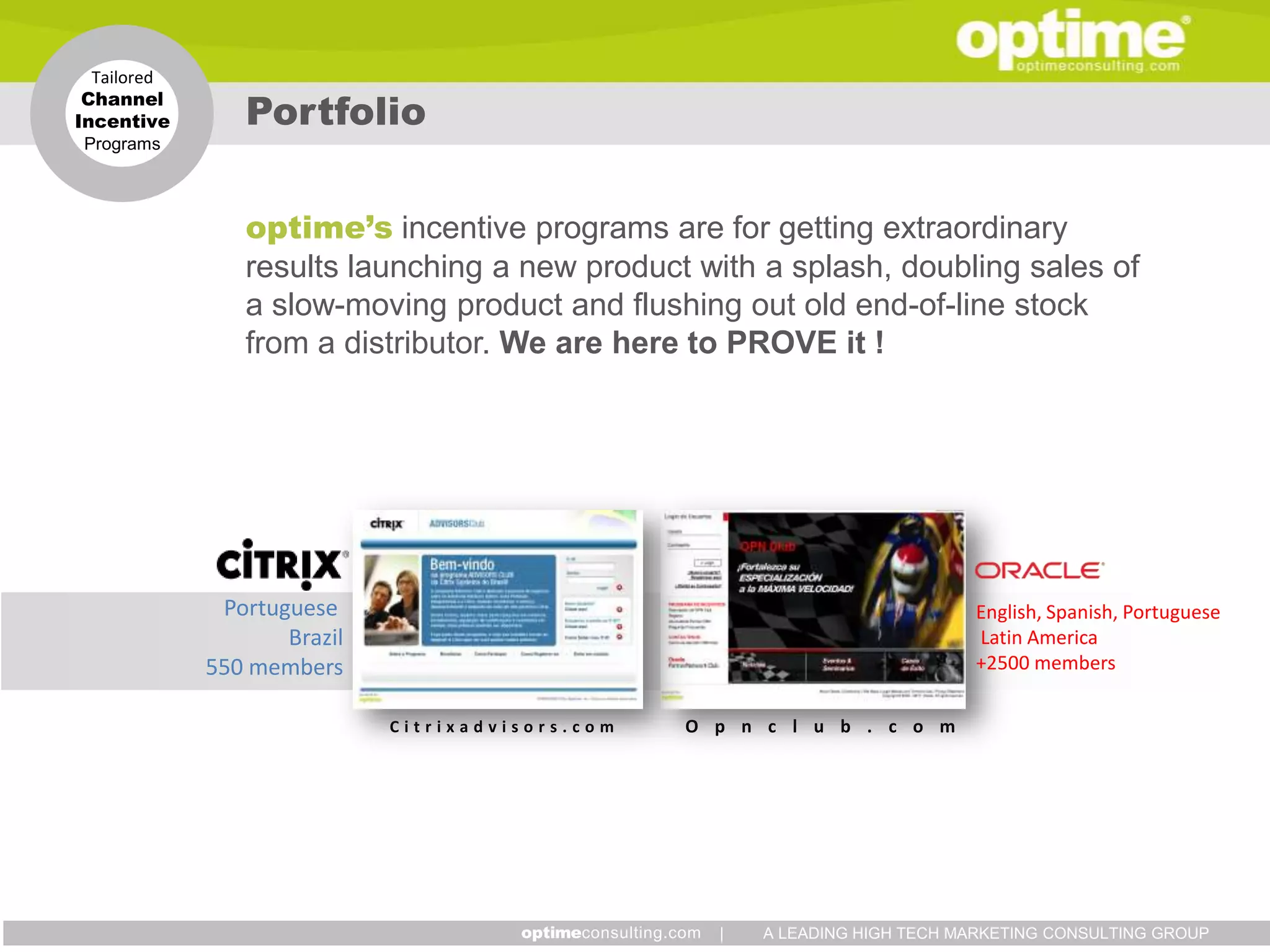 Tailored
 Channel
Incentive       Portfolio
Programs




                optime’s incentive programs are for getting extraordinary
                results launching a new product with a splash, doubling sales of
                a slow-moving product and flushing out old end-of-line stock
                from a distributor. We are here to PROVE it !




              Portuguese                                                     English, Spanish, Portuguese
                    Brazil                                                   Latin America
             550 members                                                     +2500 members

                             Citrixadvisors.com   O p n c l u b . c o m




                                                    |   A LEADING HIGH TECH MARKETING CONSULTING GROUP
 
