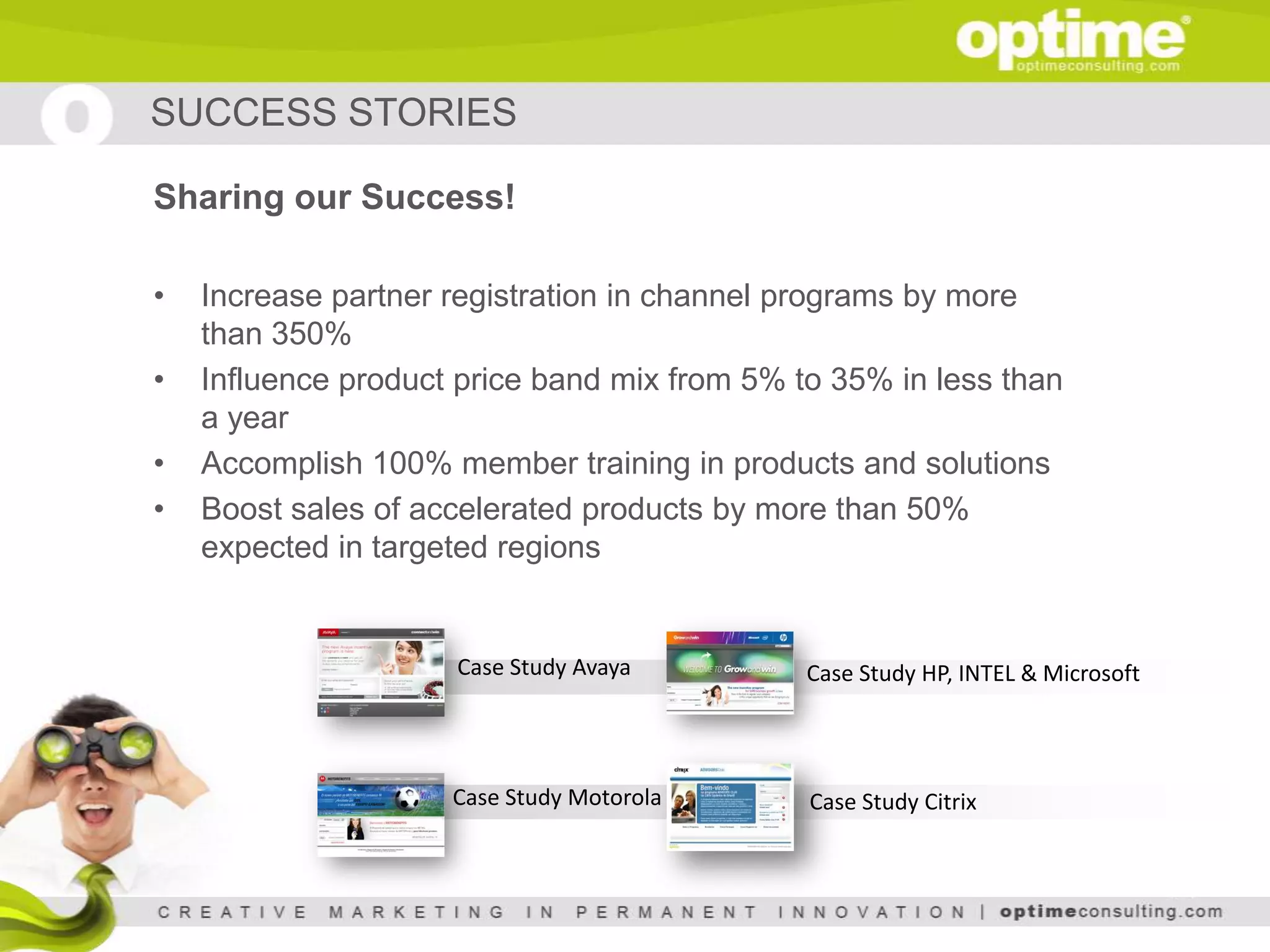 SUCCESS STORIES

Sharing our Success!

•   Increase partner registration in channel programs by more
    than 350%
•   Influence product price band mix from 5% to 35% in less than
    a year
•   Accomplish 100% member training in products and solutions
•   Boost sales of accelerated products by more than 50%
    expected in targeted regions


                     Case Study Avaya         Case Study HP, INTEL & Microsoft




                     Case Study Motorola      Case Study Citrix
 