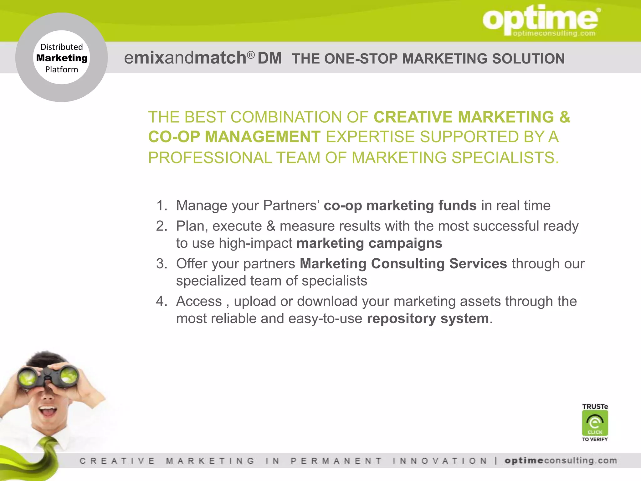 Distributed
Marketing
  Platform
               emixandmatch® DM       THE ONE-STOP MARKETING SOLUTION



                 THE BEST COMBINATION OF CREATIVE MARKETING &
                 CO-OP MANAGEMENT EXPERTISE SUPPORTED BY A
                 PROFESSIONAL TEAM OF MARKETING SPECIALISTS.

                  1. Manage your Partners’ co-op marketing funds in real time
                  2. Plan, execute & measure results with the most successful ready
                     to use high-impact marketing campaigns
                  3. Offer your partners Marketing Consulting Services through our
                     specialized team of specialists
                  4. Access , upload or download your marketing assets through the
                     most reliable and easy-to-use repository system.
 