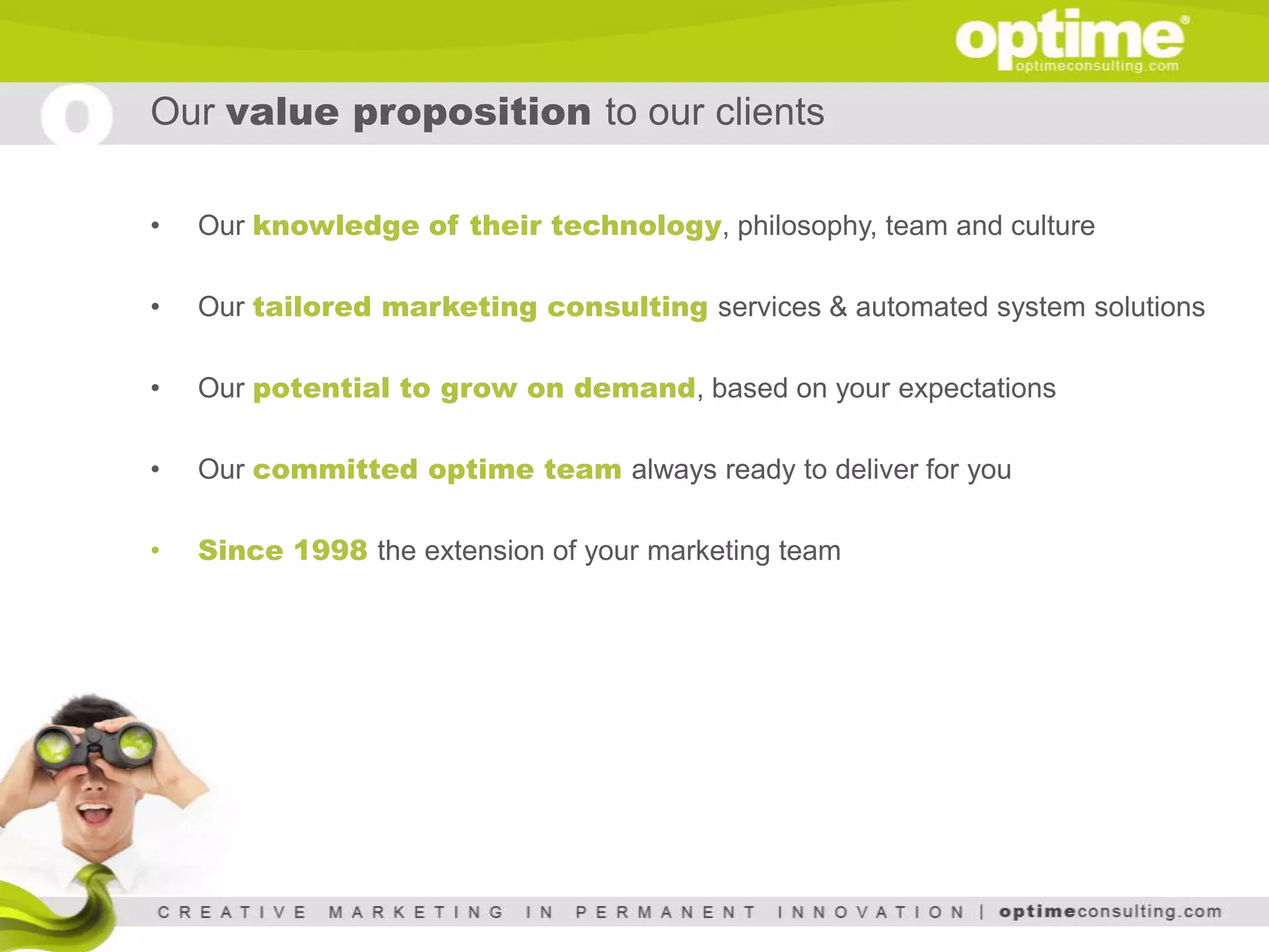 Our value proposition to our clients

•   Our knowledge of their technology, philosophy, team and culture

•   Our tailored marketing consulting services & automated system solutions

•   Our potential to grow on demand, based on your expectations

•   Our committed optime team always ready to deliver for you

•   Since 1998 the extension of your marketing team
 
