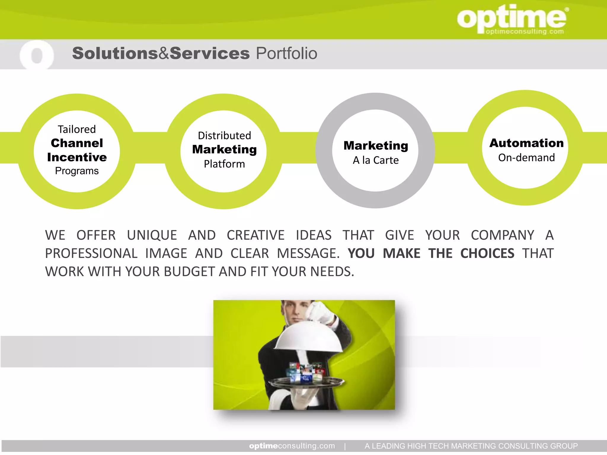 Solutions&Services Portfolio



  Tailored
                   Distributed
 Channel                            Marketing                      Automation
                  Marketing
Incentive                            A la Carte                     On-demand
                    Platform
 Programs




WE OFFER UNIQUE AND CREATIVE IDEAS THAT GIVE YOUR COMPANY A
PROFESSIONAL IMAGE AND CLEAR MESSAGE. YOU MAKE THE CHOICES THAT
WORK WITH YOUR BUDGET AND FIT YOUR NEEDS.




                                     |   A LEADING HIGH TECH MARKETING CONSULTING GROUP
 