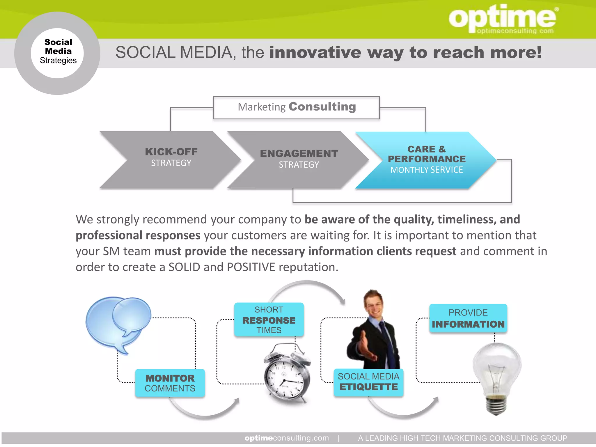 Social
 Media
Strategies
                SOCIAL MEDIA, the innovative way to reach more!


                                      Marketing Consulting


                     KICK-OFF             ENGAGEMENT                  CARE &
                      STRATEGY                                     PERFORMANCE
                                            STRATEGY
                                                                   MONTHLY SERVICE




         We strongly recommend your company to be aware of the quality, timeliness, and
         professional responses your customers are waiting for. It is important to mention that
         your SM team must provide the necessary information clients request and comment in
         order to create a SOLID and POSITIVE reputation.


                                         SHORT                                  PROVIDE
                                       RESPONSE                              INFORMATION
                                         TIMES




                     MONITOR                            SOCIAL MEDIA
                     COMMENTS                           ETIQUETTE




                                                        |    A LEADING HIGH TECH MARKETING CONSULTING GROUP
 