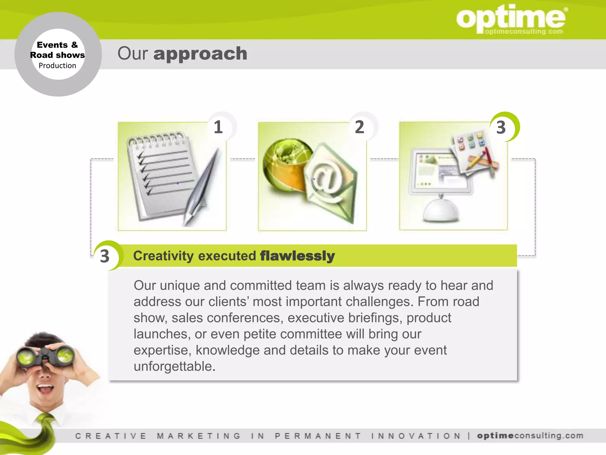 Events &
Road shows
 Production
               Our approach


                               1                     2                         3




              3   Creativity executed flawlessly

                   Our unique and committed team is always ready to hear and
                   address our clients’ most important challenges. From road
                   show, sales conferences, executive briefings, product
                   launches, or even petite committee will bring our
                   expertise, knowledge and details to make your event
                   unforgettable.
 