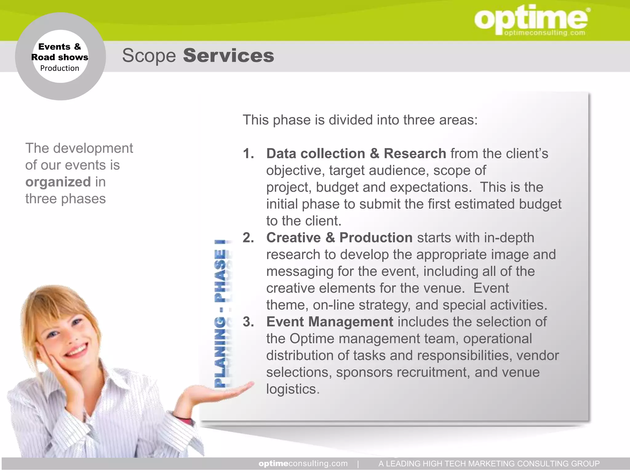 Events &
Road shows
 Production
              Scope Services


                         This phase is divided into three areas:

The development          1. Data collection & Research from the client’s
of our events is            objective, target audience, scope of
organized in                project, budget and expectations. This is the
three phases                initial phase to submit the first estimated budget
                            to the client.
                         2. Creative & Production starts with in-depth
                            research to develop the appropriate image and
                            messaging for the event, including all of the
                            creative elements for the venue. Event
                            theme, on-line strategy, and special activities.
                         3. Event Management includes the selection of
                            the Optime management team, operational
                            distribution of tasks and responsibilities, vendor
                            selections, sponsors recruitment, and venue
                            logistics.




                                           |   A LEADING HIGH TECH MARKETING CONSULTING GROUP
 